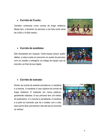 4
 Corrida de Fundo:
Também conhecida como corrida de longa distância.
Nesse tipo, o tamanho do percurso a ser feito pode variar
de 5.000 a 10.000 metros.
 Corrida de estafetas:
São disputadas por equipas. Cada equipa possui quatro
atletas, e cabe a cada um percorrer um quarto do percurso
com um bastão e entregá-lo ao colega de equipa que se
encontra ao final de seu trajeto.
 Corrida de estrada:
Dentro da corrida de estrada encontra-se a maratona
e a marcha. A maratona é uma espécie de corrida de
longa distância. É realizada em meios públicos,
geralmente estradas. O seu percurso tem, em média,
42 quilómetros. E a marcha é semelhante à maratona
e a partir do momento que há o contato com o solo,
essa perna deve permanecer reta até que se encontre
na vertical.
 