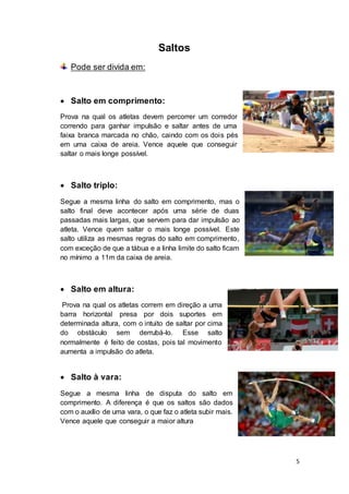 5
Saltos
Pode ser divida em:
 Salto em comprimento:
Prova na qual os atletas devem percorrer um corredor
correndo para ganhar impulsão e saltar antes de uma
faixa branca marcada no chão, caindo com os dois pés
em uma caixa de areia. Vence aquele que conseguir
saltar o mais longe possível.
 Salto triplo:
Segue a mesma linha do salto em comprimento, mas o
salto final deve acontecer após uma série de duas
passadas mais largas, que servem para dar impulsão ao
atleta. Vence quem saltar o mais longe possível. Este
salto utiliza as mesmas regras do salto em comprimento,
com exceção de que a tábua e a linha limite do salto ficam
no mínimo a 11m da caixa de areia.
 Salto em altura:
Prova na qual os atletas correm em direção a uma
barra horizontal presa por dois suportes em
determinada altura, com o intuito de saltar por cima
do obstáculo sem derrubá-lo. Esse salto
normalmente é feito de costas, pois tal movimento
aumenta a impulsão do atleta.
 Salto à vara:
Segue a mesma linha de disputa do salto em
comprimento. A diferença é que os saltos são dados
com o auxílio de uma vara, o que faz o atleta subir mais.
Vence aquele que conseguir a maior altura
 