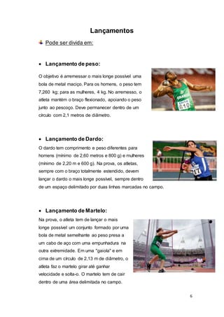 6
Lançamentos
Pode ser divida em:
 Lançamento de peso:
O objetivo é arremessar o mais longe possível uma
bola de metal maciço. Para os homens, o peso tem
7,260 kg; para as mulheres, 4 kg. No arremesso, o
atleta mantém o braço flexionado, apoiando o peso
junto ao pescoço. Deve permanecer dentro de um
círculo com 2,1 metros de diâmetro.
 Lançamento de Dardo:
O dardo tem comprimento e peso diferentes para
homens (mínimo de 2,60 metros e 800 g) e mulheres
(mínimo de 2,20 m e 600 g). Na prova, os atletas,
sempre com o braço totalmente estendido, devem
lançar o dardo o mais longe possível, sempre dentro
de um espaço delimitado por duas linhas marcadas no campo.
 Lançamento de Martelo:
Na prova, o atleta tem de lançar o mais
longe possível um conjunto formado por uma
bola de metal semelhante ao peso presa a
um cabo de aço com uma empunhadura na
outra extremidade. Em uma "gaiola" e em
cima de um círculo de 2,13 m de diâmetro, o
atleta faz o martelo girar até ganhar
velocidade e solta-o. O martelo tem de cair
dentro de uma área delimitada no campo.
 