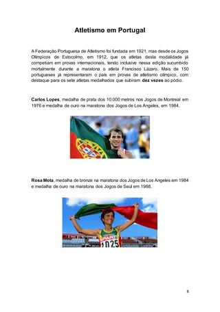 8
Atletismo em Portugal
A Federação Portuguesa de Atletismo foi fundada em 1921, mas desde os Jogos
Olímpicos de Estocolmo, em 1912, que os atletas desta modalidade já
competiam em provas internacionais, tendo inclusive nessa edição sucumbido
mortalmente durante a maratona o atleta Francisco Lázaro. Mais de 150
portugueses já representaram o país em provas de atletismo olímpico, com
destaque para os sete atletas medalhados que subiram dez vezes ao pódio.
Carlos Lopes, medalha de prata dos 10.000 metros nos Jogos de Montreal em
1976 e medalha de ouro na maratona dos Jogos de Los Angeles, em 1984.
Rosa Mota, medalha de bronze na maratona dos Jogos de Los Angeles em 1984
e medalha de ouro na maratona dos Jogos de Seul em 1988.
 