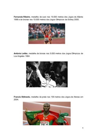 9
Fernanda Ribeiro, medalha de ouro nos 10.000 metros dos Jogos de Atlanta
1996 e de bronze nos 10.000 metros dos Jogos Olímpicos de Sidney 2000.
António Leitão, medalha de bronze nos 5.000 metros dos Jogos Olímpicos de
Los Angeles 1984.
Francis Obikwelu, medalha de prata nos 100 metros dos Jogos de Atenas em
2004.
 