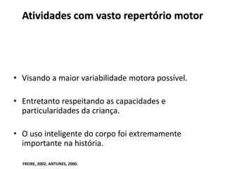 Atividades com vasto repertório motor
• Visando a maior variabilidade motora possível.
• Entretanto respeitando as capacidades e
particularidades da criança.
• O uso inteligente do corpo foi extremamente
importante na história.
FREIRE, 2002; ANTUNES, 2000.
 