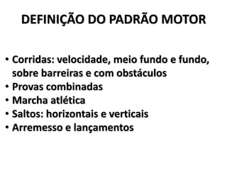 DEFINIÇÃO DO PADRÃO MOTOR
• Corridas: velocidade, meio fundo e fundo,
sobre barreiras e com obstáculos
• Provas combinadas
• Marcha atlética
• Saltos: horizontais e verticais
• Arremesso e lançamentos
 