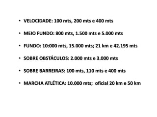 • VELOCIDADE: 100 mts, 200 mts e 400 mts
• MEIO FUNDO: 800 mts, 1.500 mts e 5.000 mts
• FUNDO: 10:000 mts, 15.000 mts; 21 km e 42.195 mts
• SOBRE OBSTÁCULOS: 2.000 mts e 3.000 mts
• SOBRE BARREIRAS: 100 mts, 110 mts e 400 mts
• MARCHA ATLÉTICA: 10.000 mts; oficial 20 km e 50 km
 