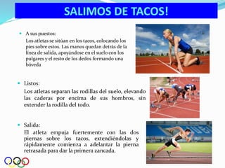  Salida:
El atleta empuja fuertemente con las dos
piernas sobre los tacos, extendiéndolas y
rápidamente comienza a adelantar la pierna
retrasada para dar la primera zancada.
SALIMOS DE TACOS!
 Listos:
Los atletas separan las rodillas del suelo, elevando
las caderas por encima de sus hombros, sin
extender la rodilla del todo.
 A sus puestos:
Los atletas se sitúan en los tacos, colocando los
pies sobre estos. Las manos quedan detrás de la
línea de salida, apoyándose en el suelo con los
pulgares y el resto de los dedos formando una
bóveda
 