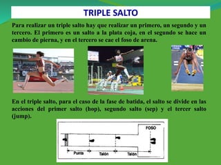 Para realizar un triple salto hay que realizar un primero, un segundo y un
tercero. El primero es un salto a la plata coja, en el segundo se hace un
cambio de pierna, y en el tercero se cae el foso de arena.
En el triple salto, para el caso de la fase de batida, el salto se divide en las
acciones del primer salto (hop), segundo salto (sep) y el tercer salto
(jump).
TRIPLE SALTO
 