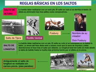 SALTO DE
LONGITUD
SALTO DE
ALTURA
La batida debe realizarse con un solo pie. El salto es nulo si se derriba el listón. El
atleta es eliminado tras tres saltos nulos consecutivos.
La batida debe realizarse con un pie. El salto es nulo si se sobrepasa en la batida la
tabla. La arena del foso debe esta a mismo nivel que la zona de impulso y debe
abandonarse el foso tras el salto por delante. La longitud total del salto se mide desde
la tabla de batida hasta la huella más próxima hecho por el atleta en la arena.
Salto de Tijera Rodillo Ventral
Fosbury Nombre de su
creador:
Dick Fosbury
Antiguamente el salto de
longitud se realizaba sin
carrera previa. (pies parados)
REGLAS BÁSICAS EN LOS SALTOS
 