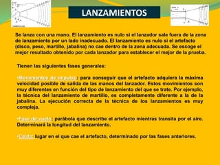 LANZAMIENTOS
Tienen las siguientes fases generales:
•Movimientos de impulso: para conseguir que el artefacto adquiera la máxima
velocidad posible de salida de las manos del lanzador. Estos movimientos son
muy diferentes en función del tipo de lanzamiento del que se trate. Por ejemplo,
la técnica del lanzamiento de martillo, es completamente diferente a la de la
jabalina. La ejecución correcta de la técnica de los lanzamientos es muy
compleja.
•Fase de vuelo: parábola que describe el artefacto mientras transita por el aire.
Determinará la longitud del lanzamiento.
•Caída: lugar en el que cae el artefacto, determinado por las fases anteriores.
Se lanza con una mano. El lanzamiento es nulo si el lanzador sale fuera de la zona
de lanzamiento por un lado inadecuado. El lanzamiento es nulo si el artefacto
(disco, peso, martillo, jabalina) no cae dentro de la zona adecuada. Se escoge el
mejor resultado obtenido por cada lanzador para establecer el mejor de la prueba.
 