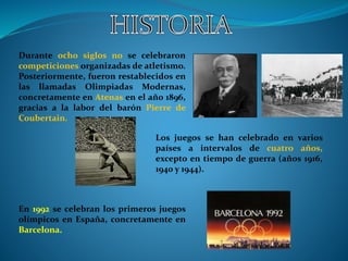 Durante ocho siglos no se celebraron
competiciones organizadas de atletismo.
Posteriormente, fueron restablecidos en
las llamadas Olimpiadas Modernas,
concretamente en Atenas en el año 1896,
gracias a la labor del barón Pierre de
Coubertain.
Los juegos se han celebrado en varios
países a intervalos de cuatro años,
excepto en tiempo de guerra (años 1916,
1940 y 1944).
En 1992 se celebran los primeros juegos
olímpicos en España, concretamente en
Barcelona.
 
