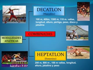 MODALIDADES
ATLÉTICAS
COMBINADAS
DECATLON
(Masculino)
100 m, 400m, 1500 m, 110 m. vallas,
longitud, altura, pértiga, peso, disco y
jabalina
HEPTATLON
(Femenino)
200 m, 800 m , 100 m vallas, longitud,
altura, jabalina y peso
 