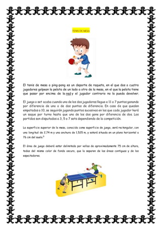 TENIS DE MESA
El tenis de mesa o ping-pong es un deporte de raqueta, en el que dos o cuatro
jugadores golpean la pelota de un lado a otro de la mesa, en el que la pelota tiene
que pasar por encima de la red y el jugador contrario no la pueda devolver.
El juego o set acaba cuando uno de los dos jugadores llegue a 11 o 7 puntos ganando
por diferencia de uno o de dos puntos de diferencia. En caso de que queden
empatados a 10, se seguirán jugando puntos sucesivos en los que cada jugador hará
un saque por turno hasta que uno de los dos gane por diferencia de dos. Los
partidos son disputados a 3, 5 o 7 sets dependiendo de la competición.
La superficie superior de la mesa, conocida como superficie de juego, será rectangular, con
una longitud de 2,74 m y una anchura de 1,525 m, y estará situada en un plano horizontal a
76 cm del suelo.5
El área de juego deberá estar delimitada por vallas de aproximadamente 75 cm de altura,
todas del mismo color de fondo oscuro, que la separen de las áreas contiguas y de los
espectadores.
 