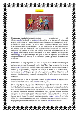 BALONMANO
El balonmano, handball o hándbol (términos procedentes del
término alemán Handball) es un deporte de pelota en el que se enfrentan dos
equipos. Cada equipo se compone de siete jugadores (seis jugadores y un portero),
pudiendo el equipo contar con otros siete jugadores reservas que pueden
intercambiarse en cualquier momento con sus compañeros. Se juega en un campo
rectangular, con una portería a cada lado del campo. El objetivo del juego es
desplazar una pelota a través del campo, valiéndose fundamentalmente de
las manos, para intentar introducirla dentro de la meta contraria, acción que se
denomina gol. El equipo que marque más goles al concluir el partido, que consta de
dos partes de treinta minutos, es el que resulta ganador, pudiendo darse también
el empate.
El balonmano se juega siguiendo una serie de reglas, llamadas oficialmente Reglas
de juego, que son modificadas cada cuatro años.2
Este deporte se practica con una
pelota esférica, donde dos equipos de siete jugadores cada uno (seis jugadores «de
campo» y un guardameta) compiten por encajar la misma en la portería rival,
marcando así un gol. El equipo que más goles haya marcado al final del partido es el
ganador; si ambos equipos marcan la misma cantidad de goles, entonces se declara
un empate.
La regla principal es que los jugadores, excepto los guardametas, no pueden tocar
intencionalmente la pelota con sus pies durante el juego.
En un juego típico, los jugadores intentan llevar la pelota valiéndose del control
individual de la misma, o de pases a compañeros, hasta las cercanías de la portería
rival, defendida por un guardameta. Una vez allí, tratarán de introducir la pelota en
la portería contraria mediante lanzamientos. Los jugadores rivales intentan
recuperar el control de la pelota interceptando los pases, quitándole la pelota al
jugador que la lleva o bloqueando los disparos con sus brazos y manos. El contacto
físico entre jugadores es continuo, pero está sujeto a una serie de restricciones.
El juego fluye libremente y se detiene solo cuando el árbitro así lo decide.
 