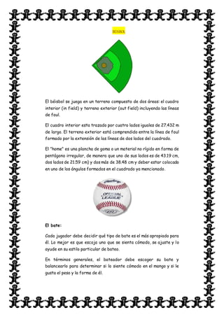 BEISBOL
El béisbol se juega en un terreno compuesto de dos áreas: el cuadro
interior (in field) y terreno exterior (out field) incluyendo las líneas
de foul.
El cuadro interior esta trazado por cuatro lados iguales de 27.432 m
de largo. El terreno exterior está comprendido entre la línea de foul
formado por la extensión de las líneas de dos lados del cuadrado.
El "home" es una plancha de goma o un material no rígido en forma de
pentágono irregular, de manera que uno de sus lados es de 43.19 cm,
dos lados de 21.59 cm) y dos más de 38.48 cm y deber estar colocado
en uno de los ángulos formados en el cuadrado ya mencionado.
El bate:
Cada jugador debe decidir qué tipo de bate es el más apropiado para
él. Lo mejor es que escoja uno que se sienta cómodo, se ajuste y lo
ayude en su estilo particular de bateo.
En términos generales, el bateador debe escoger su bate y
balancearlo para determinar si lo siente cómodo en el mango y si le
gusta el peso y la forma de él.
 