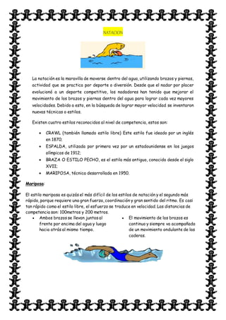 NATACION
La natación es la maravilla de moverse dentro del agua, utilizando brazos y piernas,
actividad que se practica por deporte o diversión. Desde que el nadar por placer
evolucionó a un deporte competitivo, los nadadores han tenido que mejorar el
movimiento de los brazos y piernas dentro del agua para lograr cada vez mayores
velocidades. Debido a esto, en la búsqueda de lograr mayor velocidad se inventaron
nuevas técnicas o estilos.
Existen cuatro estilos reconocidos al nivel de competencia, estos son:
 CRAWL (también llamado estilo libre) Este estilo fue ideado por un inglés
en 1870;
 ESPALDA, utilizada por primera vez por un estadounidense en los juegos
olímpicos de 1912;
 BRAZA O ESTILO PECHO, es el estilo más antiguo, conocido desde el siglo
XVII;
 MARIPOSA, técnica desarrollada en 1950.
Mariposa:
El estilo mariposa es quizás el más difícil de los estilos de natación y el segundo más
rápido, porque requiere una gran fuerza, coordinación y gran sentido del ritmo. Es casi
tan rápido como el estilo libre, el esfuerzo se traduce en velocidad. Las distancias de
competencia son: 100metros y 200 metros.
 Ambos brazos se llevan juntos al
frente por encima del agua y luego
hacia atrás al mismo tiempo.
 El movimiento de los brazos es
continuo y siempre va acompañado
de un movimiento ondulante de las
caderas.
 