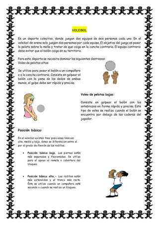VOLEIBOL
Es un deporte colectivo, donde juegan dos equipos de seis personas cada uno. En el
voleibol de arena solo juegan dos personas por cada equipo. El objetivo del juego es pasar
la pelota sobre la malla y tratar de que caiga en la cancha contraria. El equipo contrario
debe evitar que el balón caiga en su territorio.
Para este deporte se necesita dominar las siguientes destrezas:
Voleo de pelotas altas:
Se utiliza para pasar el balón a un compañero
o a la cancha contraria. Consiste en golpear el
balón con la yema de los dedos de ambas
manos, el golpe debe ser rápido y preciso.
Voleo de pelotas bajas:
Consiste en golpear el balón con los
antebrazos en forma rápida y precisa. Este
tipo de voleo se realiza cuando el balón se
encuentra por debajo de las caderas del
jugador.
Posición básica:
En el voleibol existen tres posiciones básicas:
alta, media y baja, éstas se diferencian entre sí
por el grado de flexión de las rodillas.
 Posición básica baja. Las piernas están
más separadas y flexionadas. Se utiliza
para el apoyo al remate o cobertura del
bloqueo.
 Posición básica alta.- Las rodillas están
más extendidas y el tronco más recto.
Ésta se utiliza cuando un compañero esté
sacando o cuando se realiza un bloqueo.
 