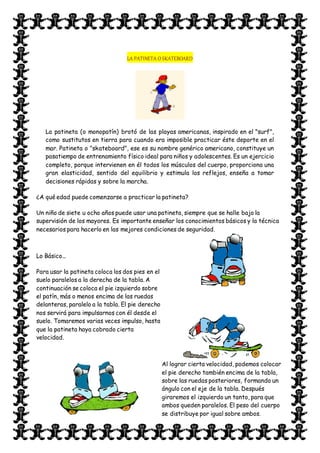 LA PATINETA O SKATEBOARD
La patineta (o monopatín) brotó de las playas americanas, inspirado en el "surf",
como sustitutos en tierra para cuando era imposible practicar éste deporte en el
mar. Patineta o "skateboard", ese es su nombre genérico americano, constituye un
pasatiempo de entrenamiento físico ideal para niños y adolescentes. Es un ejercicio
completo, porque intervienen en él todos los músculos del cuerpo, proporciona una
gran elasticidad, sentido del equilibrio y estimula los reflejos, enseña a tomar
decisiones rápidas y sobre la marcha.
¿A qué edad puede comenzarse a practicar la patineta?
Un niño de siete u ocho años puede usar una patineta, siempre que se halle bajo la
supervisión de los mayores. Es importante enseñar los conocimientos básicos y la técnica
necesarios para hacerlo en las mejores condiciones de seguridad.
Lo Básico...
Para usar la patineta coloca los dos pies en el
suelo paralelos a la derecha de la tabla. A
continuación se coloca el pie izquierdo sobre
el patín, más o menos encima de las ruedas
delanteras, paralelo a la tabla. El pie derecho
nos servirá para impulsarnos con él desde el
suelo. Tomaremos varias veces impulso, hasta
que la patineta haya cobrado cierta
velocidad.
Al lograr cierta velocidad, podemos colocar
el pie derecho también encima de la tabla,
sobre las ruedas posteriores, formando un
ángulo con el eje de la tabla. Después
giraremos el izquierdo un tanto, para que
ambos queden paralelos. El peso del cuerpo
se distribuye por igual sobre ambos.
 