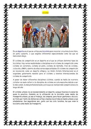 CICLISMO
Es un deporte en el que se utiliza una bicicleta para recorrer circuitos al aire libre,
en pista cubierta, o que engloba diferentes especialidades como las que se
mencionan abajo.
El ciclismo de competición es un deporte en el que se utilizan distintos tipos de
bicicletas. Hay varias modalidades o disciplinas en el ciclismo de competición como
ciclismo en carretera, ciclismo en pista, ciclismo de montaña, trial de ciclismo,
ciclocrós y BMX y dentro de ellas varias especialidades. El ciclismo de competición
es reconocido como un deporte olímpico. La Unión Ciclista Internacional es el
organismo gobernante mundial para el ciclismo y eventos internacionales de
ciclismo de competición.
A pesar de haber diferentes disciplinas ciclistas, cuando se habla de «carrera
ciclista» se suele referir a la disciplina de ciclismo en ruta masculina debido a ser
la más común, la más profesionalizada y en la que se realizan más competiciones a lo
largo del año
El ciclismo urbano no es necesariamente un deporte, aunque favorece la salud de
quien lo practica. Consiste en la utilización de la bicicleta como medio de
transporte urbano, ya sea al trabajo, de compras, para hacer gestiones o de ocio;
se trata por tanto de distancias cortas o medias recorridas en medio urbano y sus
alrededores. Sus seguidores son, junto con los ciclo turistas, los que viven la
bicicleta como medio de transporte.
 