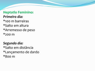 Heptatlo Feminino:
Primeiro dia:
*100 m barreiras
*Salto em altura
*Arremesso de peso
*200 m
Segundo dia:
*Salto em distância
*Lançamento de dardo
*800 m
 
