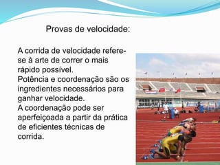 Provas de velocidade:
A corrida de velocidade refere-
se à arte de correr o mais
rápido possível.
Potência e coordenação são os
ingredientes necessários para
ganhar velocidade.
A coordenação pode ser
aperfeiçoada a partir da prática
de eficientes técnicas de
corrida.
 