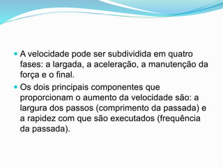  A velocidade pode ser subdividida em quatro
fases: a largada, a aceleração, a manutenção da
força e o final.
 Os dois principais componentes que
proporcionam o aumento da velocidade são: a
largura dos passos (comprimento da passada) e
a rapidez com que são executados (frequência
da passada).
 