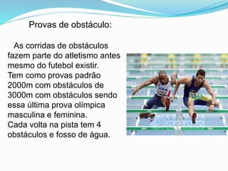 Provas de obstáculo:
As corridas de obstáculos
fazem parte do atletismo antes
mesmo do futebol existir.
Tem como provas padrão
2000m com obstáculos de
3000m com obstáculos sendo
essa última prova olímpica
masculina e feminina.
Cada volta na pista tem 4
obstáculos e fosso de água.
 