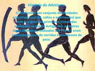 História do Atletismo
O atletismo é um conjunto de atividades
esportivas (corrida, saltos e arremessos) que
tem a origem nas primeiras Olimpíadas
realizadas na Grécia Antiga. Nos primeiros
Jogos Olímpicos, realizados em 776 a.C eram
realizadas provas de corridas e arremessos de
peso.
 