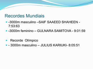 Recordes Mundiais
 -3000m masculino –SAIF SAAEED SHAHEEN -
7:53:63
 -3000m feminino – GULNARA SAMITOVA - 9:01:59
 Recorde Olímpico
 - 3000m masculino – JULIUS KARIUKI- 8:05:51
 