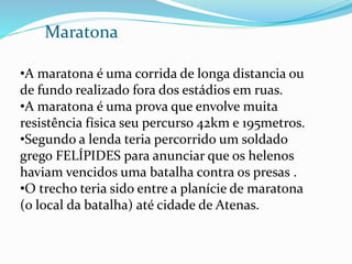 Maratona
•A maratona é uma corrida de longa distancia ou
de fundo realizado fora dos estádios em ruas.
•A maratona é uma prova que envolve muita
resistência física seu percurso 42km e 195metros.
•Segundo a lenda teria percorrido um soldado
grego FELÍPIDES para anunciar que os helenos
haviam vencidos uma batalha contra os presas .
•O trecho teria sido entre a planície de maratona
(o local da batalha) até cidade de Atenas.
 