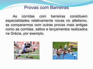 Provas com Barreiras
As corridas com barreiras constituem
especialidades relativamente novas no atletismo,
se compararmos com outras provas mais antigas
como as corridas, saltos e lançamentos realizados
na Grécia, por exemplo.
 