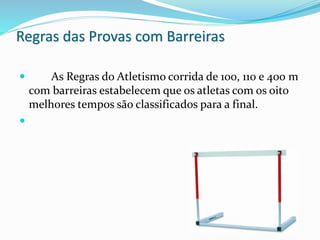 Regras das Provas com Barreiras
 As Regras do Atletismo corrida de 100, 110 e 400 m
com barreiras estabelecem que os atletas com os oito
melhores tempos são classificados para a final.

 
