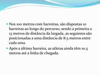  Nos 100 metros com barreiras, são dispostas 10
barreiras ao longo do percurso, sendo a primeira a
13 metros de distância da largada, as seguintes são
posicionadas a uma distância de 8.5 metros entre
cada uma.
 Após a última barreira, as atletas ainda têm 10.5
metros até a linha de chegada.
 