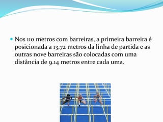  Nos 110 metros com barreiras, a primeira barreira é
posicionada a 13,72 metros da linha de partida e as
outras nove barreiras são colocadas com uma
distância de 9.14 metros entre cada uma.
 