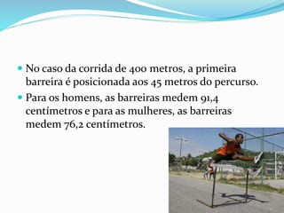  No caso da corrida de 400 metros, a primeira
barreira é posicionada aos 45 metros do percurso.
 Para os homens, as barreiras medem 91,4
centímetros e para as mulheres, as barreiras
medem 76,2 centímetros.
 