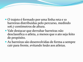  O trajeto é formado por uma linha reta e 10
barreiras distribuídas pelo percurso, medindo
106,7 centímetros de altura.
 Vale destacar que derrubar barreiras não
desclassifica o atleta, a menos que o ato seja feito
de propósito.
 As barreiras são desenvolvidas de forma a sempre
cair para frente, evitando lesão aos atletas.
 