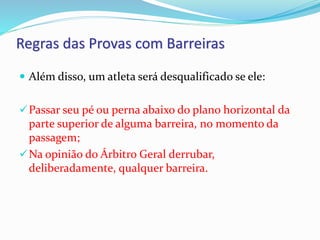 Regras das Provas com Barreiras
 Além disso, um atleta será desqualificado se ele:
Passar seu pé ou perna abaixo do plano horizontal da
parte superior de alguma barreira, no momento da
passagem;
Na opinião do Árbitro Geral derrubar,
deliberadamente, qualquer barreira.
 