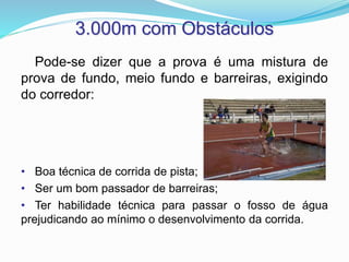 3.000m com Obstáculos
Pode-se dizer que a prova é uma mistura de
prova de fundo, meio fundo e barreiras, exigindo
do corredor:
• Boa técnica de corrida de pista;
• Ser um bom passador de barreiras;
• Ter habilidade técnica para passar o fosso de água
prejudicando ao mínimo o desenvolvimento da corrida.
 