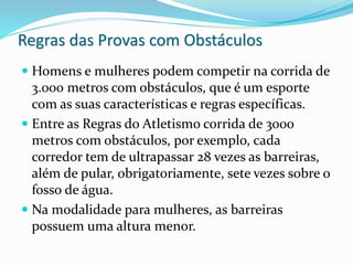 Regras das Provas com Obstáculos
 Homens e mulheres podem competir na corrida de
3.000 metros com obstáculos, que é um esporte
com as suas características e regras específicas.
 Entre as Regras do Atletismo corrida de 3000
metros com obstáculos, por exemplo, cada
corredor tem de ultrapassar 28 vezes as barreiras,
além de pular, obrigatoriamente, sete vezes sobre o
fosso de água.
 Na modalidade para mulheres, as barreiras
possuem uma altura menor.
 