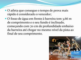  O atleta que consegue o tempo de prova mais
rápido é considerado o vencedor;
 O fosso de água em frente à barreira tem 3,66 m
de comprimento e o seu fundo é inclinado,
começando com 70 cm de profundidade embaixo
da barreira até chegar no mesmo nível da pista ao
final de seu comprimento.
 