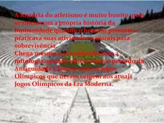 A história do atletismo é muito bonito, pois
se inicia com a própria história da
humanidade quando o homem primitivo
praticava suas atividades naturais para
sobrevivência.
Chega mesmo a se confundir com a
mitologia quando observamos o período da
Antiguidade Clássica com os Jogos
Olímpicos que deram origem aos atuais
Jogos Olímpicos da Era Moderna.
 
