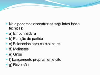  Nele podemos encontrar as seguintes fases
técnicas:
 a) Empunhadura
 b) Posição de partida
 c) Balanceios para os molinetes
 d) Molinetes
 e) Giros
 f) Lançamento propriamente dito
 g) Reversão
 