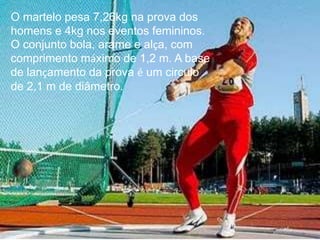 O martelo pesa 7,26kg na prova dos
homens e 4kg nos eventos femininos.
O conjunto bola, arame e alça, com
comprimento máximo de 1,2 m. A base
de lançamento da prova é um circulo
de 2,1 m de diâmetro.
 