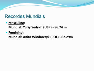 Recordes Mundiais
 Masculino:
Mundial: Yuriy Sedykh (USR) - 86.74 m
 Feminino:
Mundial: Anita Wlodarczyk (POL) - 82.29m
 