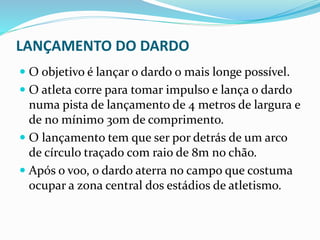 LANÇAMENTO DO DARDO
 O objetivo é lançar o dardo o mais longe possível.
 O atleta corre para tomar impulso e lança o dardo
numa pista de lançamento de 4 metros de largura e
de no mínimo 30m de comprimento.
 O lançamento tem que ser por detrás de um arco
de círculo traçado com raio de 8m no chão.
 Após o voo, o dardo aterra no campo que costuma
ocupar a zona central dos estádios de atletismo.
 