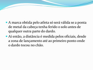  A marca obtida pelo atleta só será válida se a ponta
de metal da cabeça tenha ferido o solo antes de
qualquer outra parte do dardo.
 Aí então, a distância é medida pelos oficiais, desde
a zona de lançamento até ao primeiro ponto onde
o dardo tocou no chão.
 