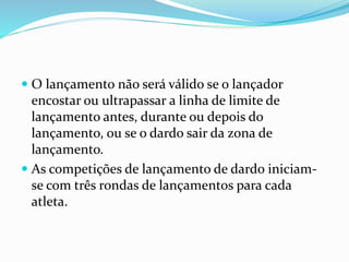  O lançamento não será válido se o lançador
encostar ou ultrapassar a linha de limite de
lançamento antes, durante ou depois do
lançamento, ou se o dardo sair da zona de
lançamento.
 As competições de lançamento de dardo iniciam-
se com três rondas de lançamentos para cada
atleta.
 
