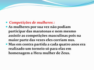  Competições de mulheres :
 As mulheres por sua vez não podiam
participar das maratonas e nem mesmo
assistir as competições masculinas pois na
maior parte das vezes eles corriam nus.
 Mas em contra partida a cada quatro anos era
realizado um torneio só para elas em
homenagem a Hera mulher de Zeus.
 