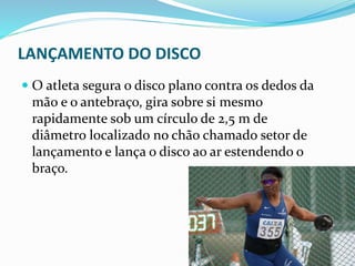 LANÇAMENTO DO DISCO
 O atleta segura o disco plano contra os dedos da
mão e o antebraço, gira sobre si mesmo
rapidamente sob um círculo de 2,5 m de
diâmetro localizado no chão chamado setor de
lançamento e lança o disco ao ar estendendo o
braço.
 