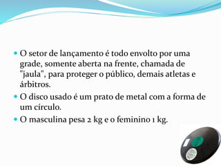  O setor de lançamento é todo envolto por uma
grade, somente aberta na frente, chamada de
"jaula", para proteger o público, demais atletas e
árbitros.
 O disco usado é um prato de metal com a forma de
um círculo.
 O masculina pesa 2 kg e o feminino 1 kg.
 