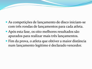  As competições de lançamento de disco iniciam-se
com três rondas de lançamentos para cada atleta.
 Após esta fase, os oito melhores resultados são
apurados para realizar mais três lançamentos.
 Fim da prova, o atleta que obtiver a maior distância
num lançamento legítimo é declarado vencedor.
 