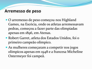 Arremesso de peso
 O arremesso de peso começou nos Highland
Games, na Escócia, onde os atletas arremessavam
pedras, começou a fazer parte das olimpíadas
apenas em 1896, em Atenas.
 Robert Garret, atleta dos Estados Unidos, foi o
primeiro campeão olímpico.
 As mulheres começaram a competir nos jogos
olímpicos apenas em 1948 e a francesa Micheline
Ostermeyer foi campeã.
 